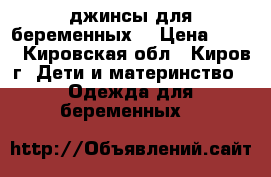джинсы для беременных  › Цена ­ 500 - Кировская обл., Киров г. Дети и материнство » Одежда для беременных   